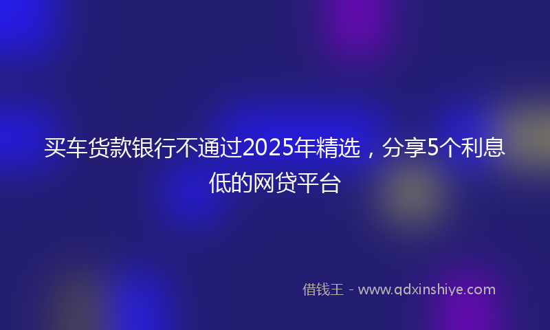 买车货款银行不通过2025年精选，分享5个利息低的网贷平台