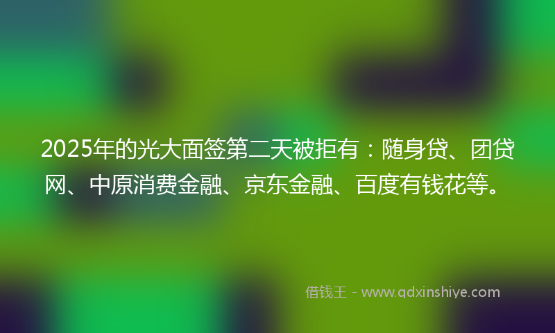 2025年的光大面签第二天被拒有：随身贷、团贷网、中原消费金融、京东金融、百度有钱花等。