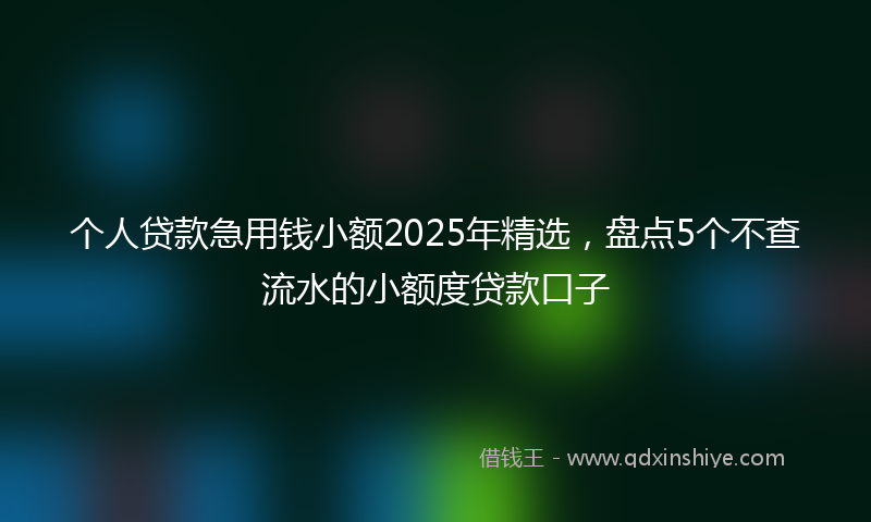个人贷款急用钱小额2025年精选，盘点5个不查流水的小额度贷款口子