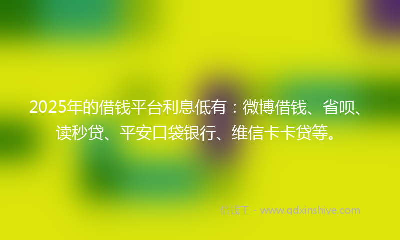2025年的借钱平台利息低有：微博借钱、省呗、读秒贷、平安口袋银行、维信卡卡贷等。