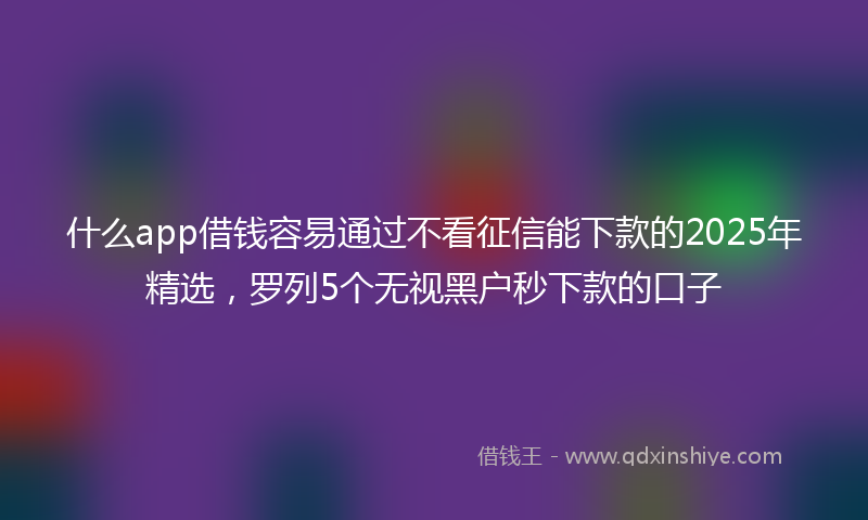 什么app借钱容易通过不看征信能下款的2025年精选，罗列5个无视黑户秒下款的口子