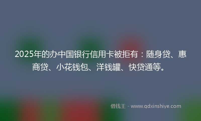 2025年的办中国银行信用卡被拒有：随身贷、惠商贷、小花钱包、洋钱罐、快贷通等。