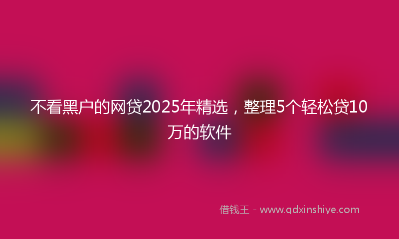 不看黑户的网贷2025年精选，整理5个轻松贷10万的软件