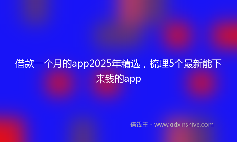 借款一个月的app2025年精选，梳理5个最新能下来钱的app