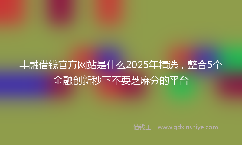 丰融借钱官方网站是什么2025年精选，整合5个金融创新秒下不要芝麻分的平台