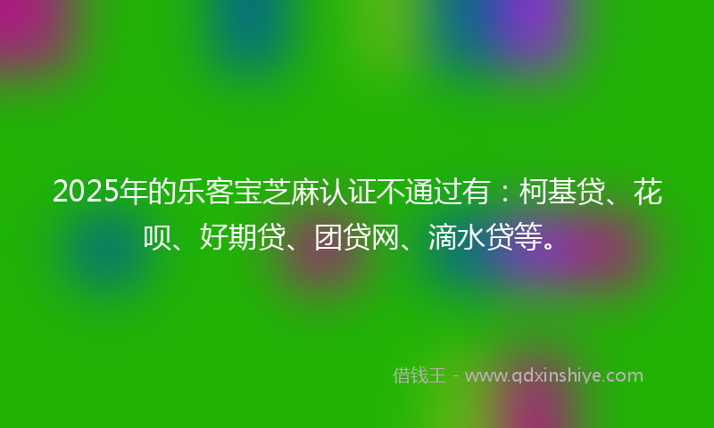2025年的乐客宝芝麻认证不通过有：柯基贷、花呗、好期贷、团贷网、滴水贷等。