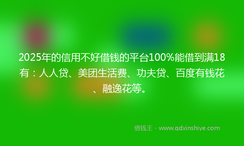 2025年的信用不好借钱的平台100%能借到满18有：人人贷、美团生活费、功夫贷、百度有钱花、融逸花等。