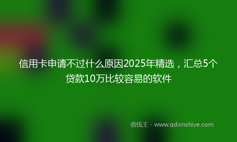 信用卡申请不过什么原因2025年精选，汇总5个贷款10万比较容易的软件