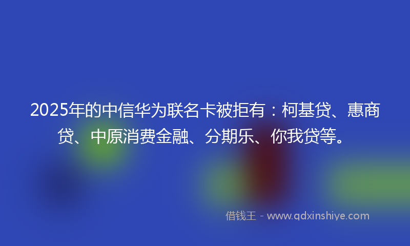 2025年的中信华为联名卡被拒有：柯基贷、惠商贷、中原消费金融、分期乐、你我贷等。