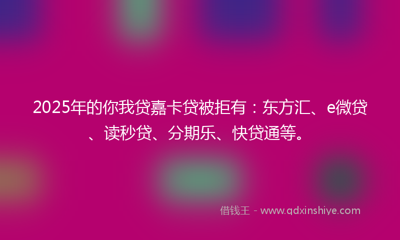 2025年的你我贷嘉卡贷被拒有：东方汇、e微贷、读秒贷、分期乐、快贷通等。
