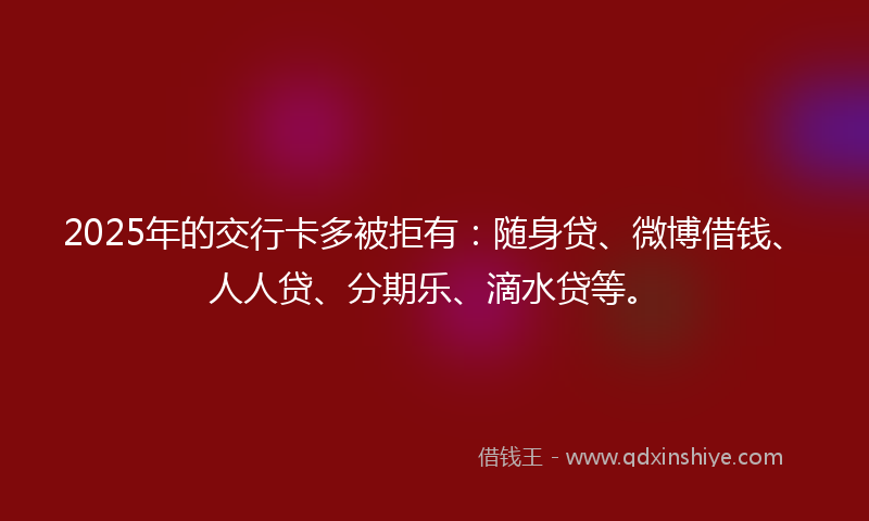 2025年的交行卡多被拒有：随身贷、微博借钱、人人贷、分期乐、滴水贷等。