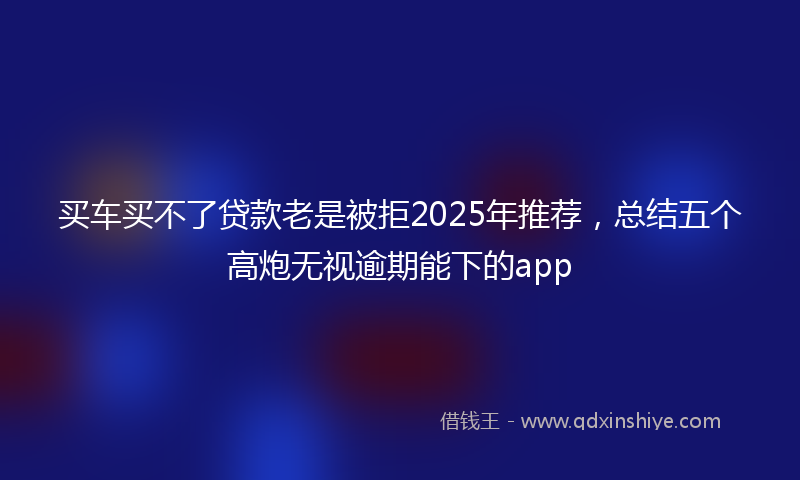 买车买不了贷款老是被拒2025年推荐，总结五个高炮无视逾期能下的app