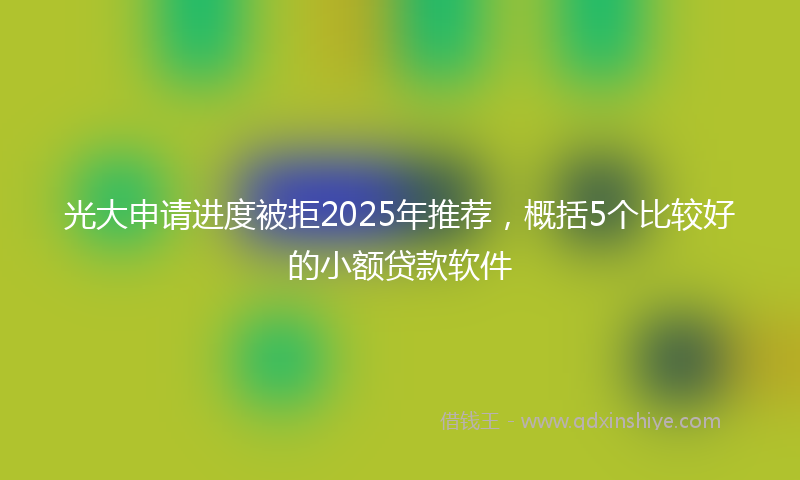 光大申请进度被拒2025年推荐，概括5个比较好的小额贷款软件
