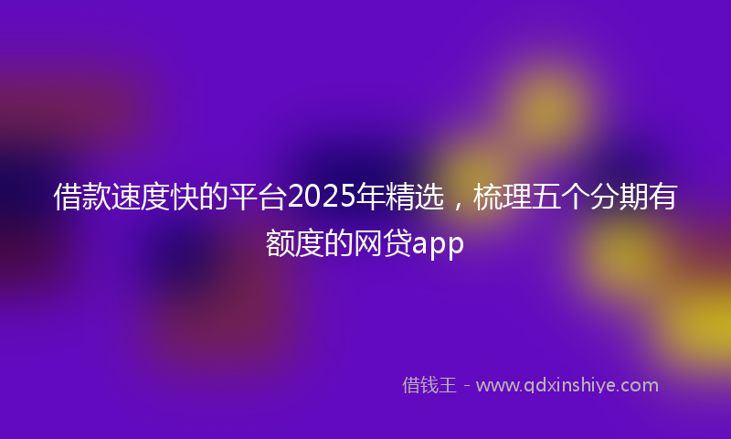 借款速度快的平台2025年精选，梳理五个分期有额度的网贷app