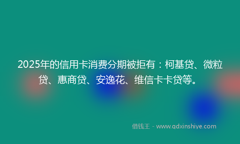 2025年的信用卡消费分期被拒有：柯基贷、微粒贷、惠商贷、安逸花、维信卡卡贷等。