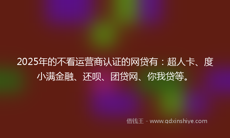 2025年的不看运营商认证的网贷有：超人卡、度小满金融、还呗、团贷网、你我贷等。