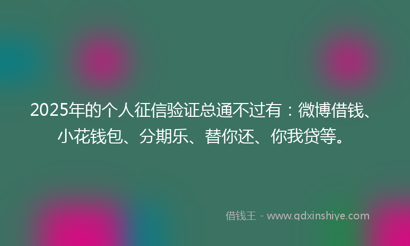 2025年的个人征信验证总通不过有：微博借钱、小花钱包、分期乐、替你还、你我贷等。