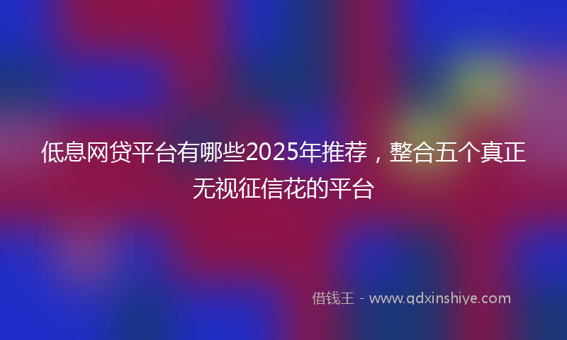低息网贷平台有哪些2025年推荐，整合五个真正无视征信花的平台