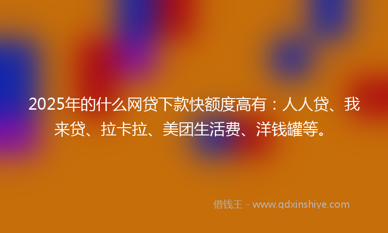 2025年的什么网贷下款快额度高有：人人贷、我来贷、拉卡拉、美团生活费、洋钱罐等。