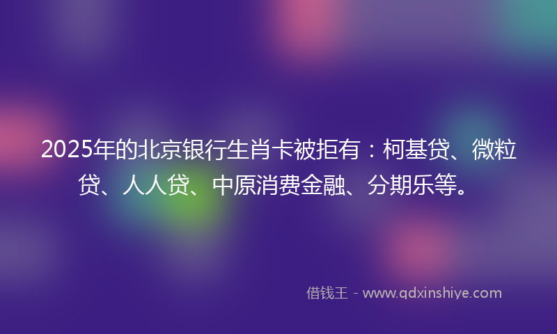 2025年的北京银行生肖卡被拒有：柯基贷、微粒贷、人人贷、中原消费金融、分期乐等。