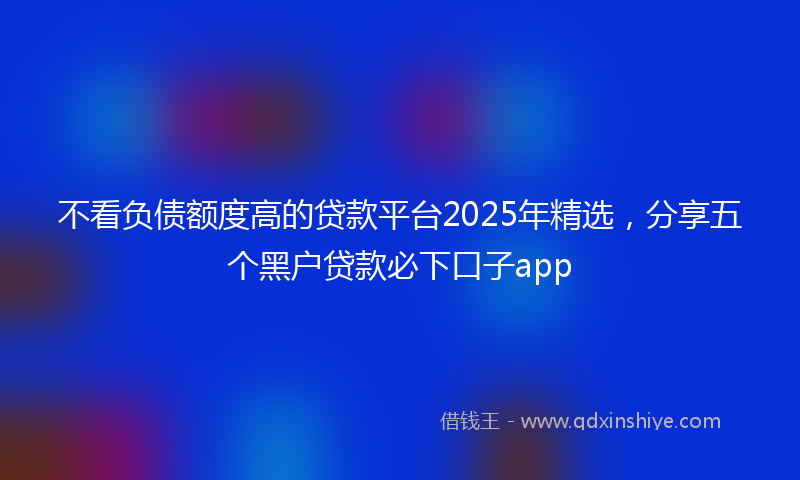 不看负债额度高的贷款平台2025年精选，分享五个黑户贷款必下口子app