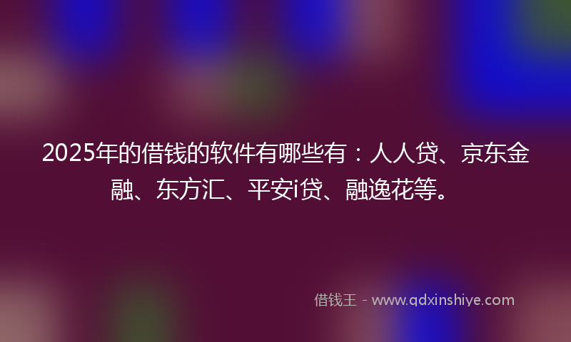 2025年的借钱的软件有哪些有：人人贷、京东金融、东方汇、平安i贷、融逸花等。