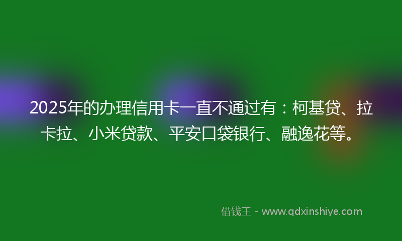 2025年的办理信用卡一直不通过有：柯基贷、拉卡拉、小米贷款、平安口袋银行、融逸花等。