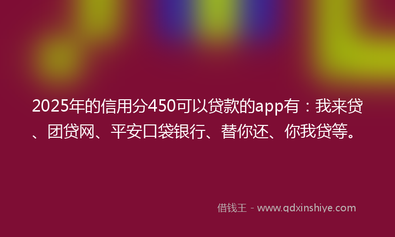 2025年的信用分450可以贷款的app有：我来贷、团贷网、平安口袋银行、替你还、你我贷等。