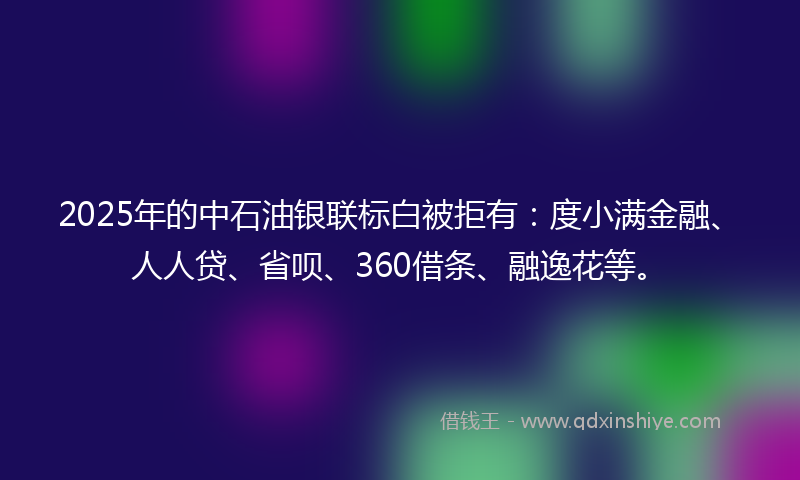 2025年的中石油银联标白被拒有：度小满金融、人人贷、省呗、360借条、融逸花等。