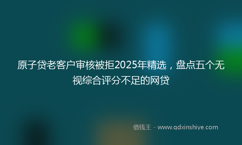 原子贷老客户审核被拒2025年精选，盘点五个无视综合评分不足的网贷