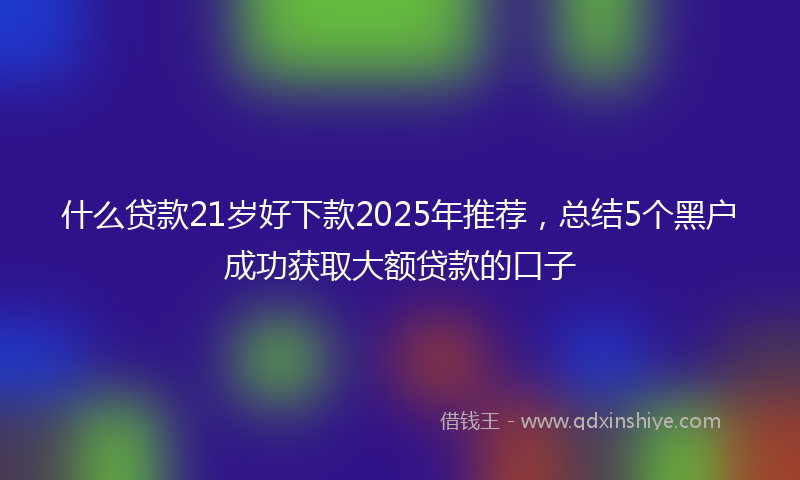 什么贷款21岁好下款2025年推荐，总结5个黑户成功获取大额贷款的口子