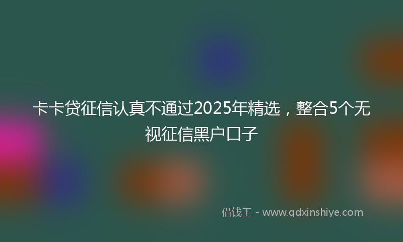 卡卡贷征信认真不通过2025年精选，整合5个无视征信黑户口子
