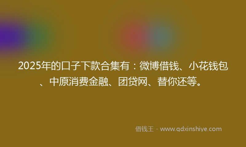 2025年的口子下款合集有：微博借钱、小花钱包、中原消费金融、团贷网、替你还等。