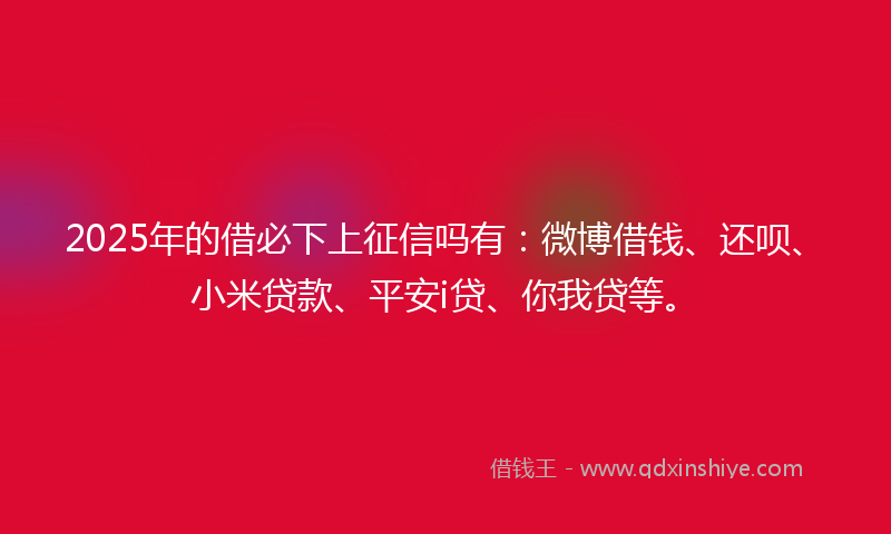 2025年的借必下上征信吗有：微博借钱、还呗、小米贷款、平安i贷、你我贷等。