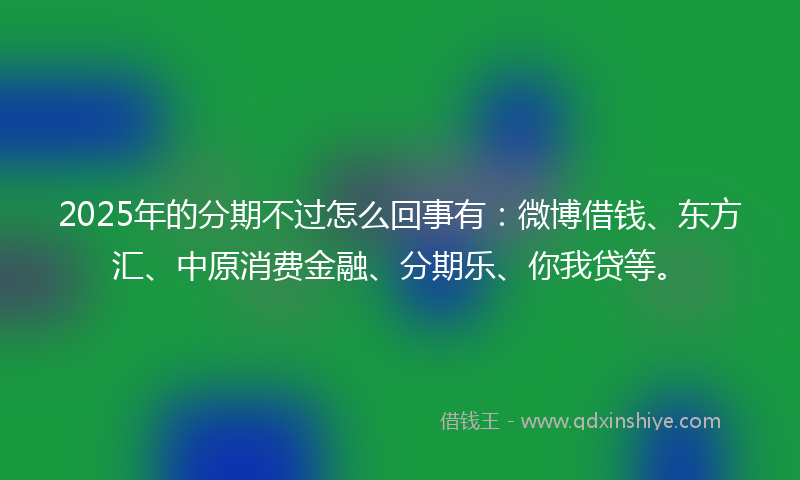 2025年的分期不过怎么回事有：微博借钱、东方汇、中原消费金融、分期乐、你我贷等。