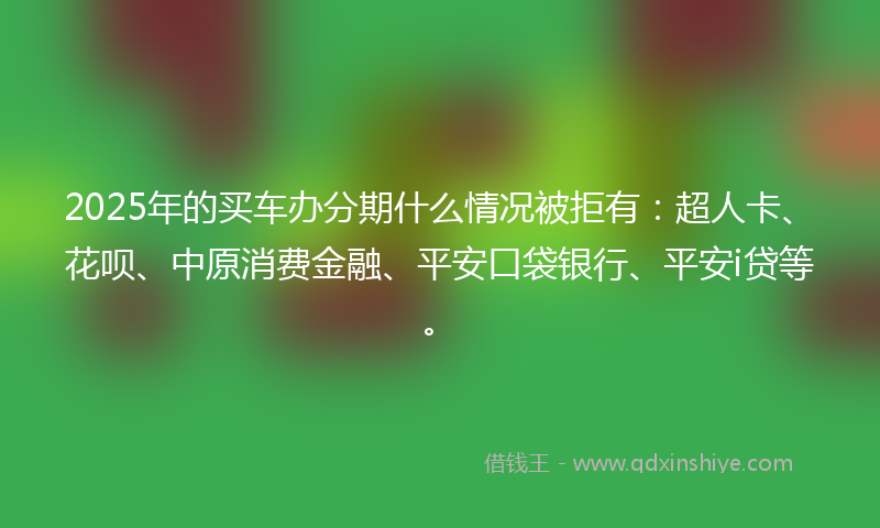 2025年的买车办分期什么情况被拒有：超人卡、花呗、中原消费金融、平安口袋银行、平安i贷等。