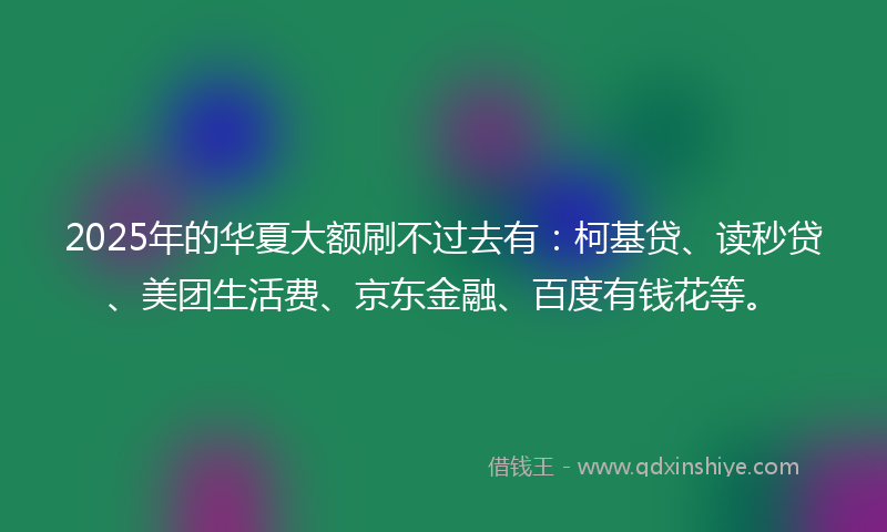 2025年的华夏大额刷不过去有：柯基贷、读秒贷、美团生活费、京东金融、百度有钱花等。