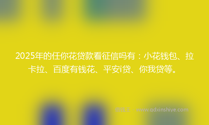 2025年的任你花贷款看征信吗有：小花钱包、拉卡拉、百度有钱花、平安i贷、你我贷等。