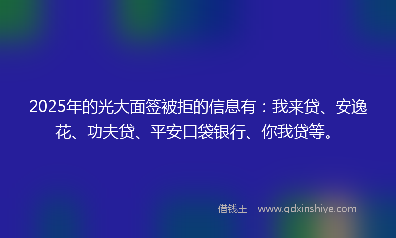 2025年的光大面签被拒的信息有：我来贷、安逸花、功夫贷、平安口袋银行、你我贷等。