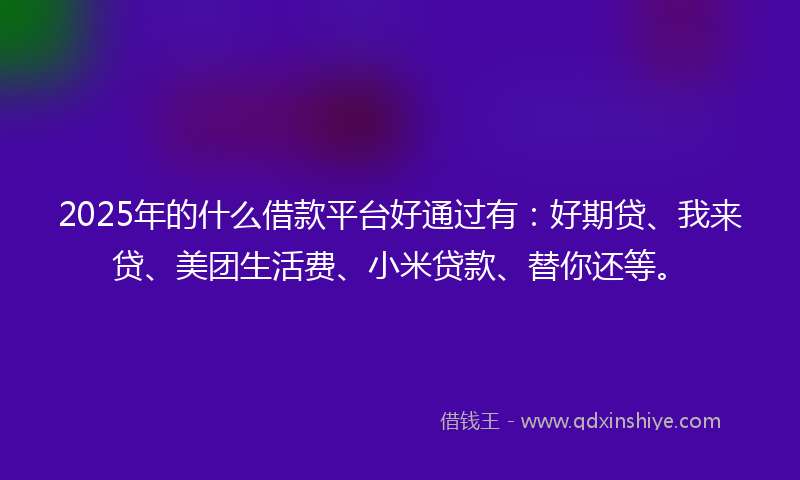 2025年的什么借款平台好通过有：好期贷、我来贷、美团生活费、小米贷款、替你还等。