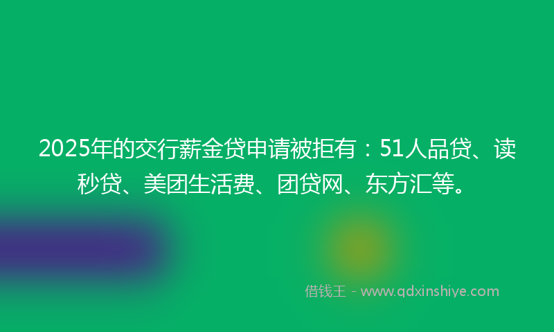 2025年的交行薪金贷申请被拒有：51人品贷、读秒贷、美团生活费、团贷网、东方汇等。