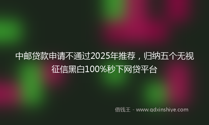中邮贷款申请不通过2025年推荐，归纳五个无视征信黑白100%秒下网贷平台