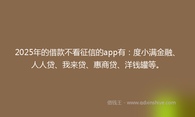 2025年的借款不看征信的app有：度小满金融、人人贷、我来贷、惠商贷、洋钱罐等。