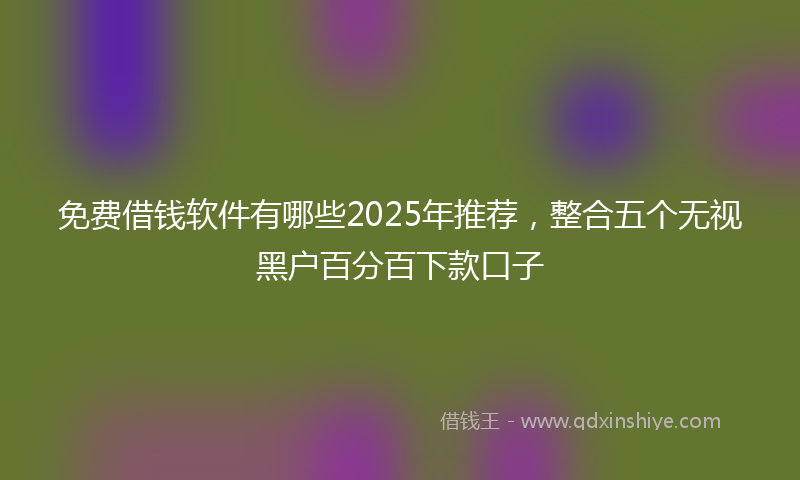 免费借钱软件有哪些2025年推荐，整合五个无视黑户百分百下款口子