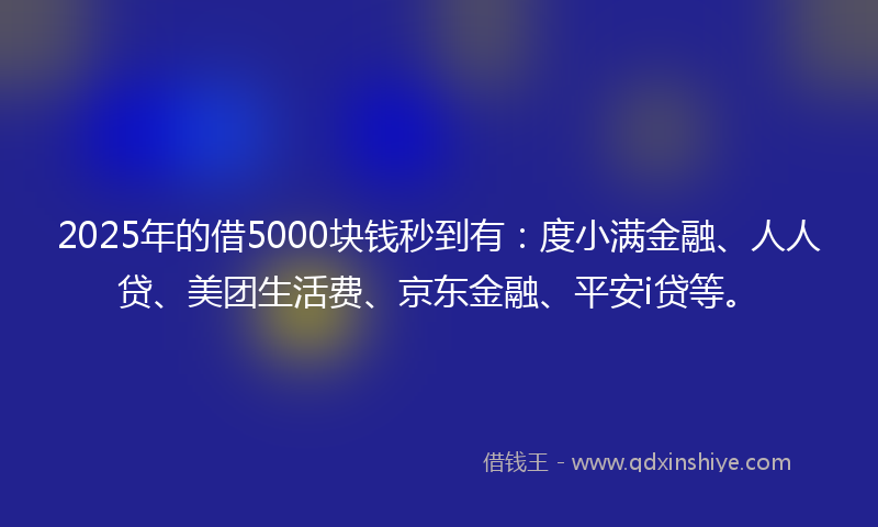 2025年的借5000块钱秒到有：度小满金融、人人贷、美团生活费、京东金融、平安i贷等。