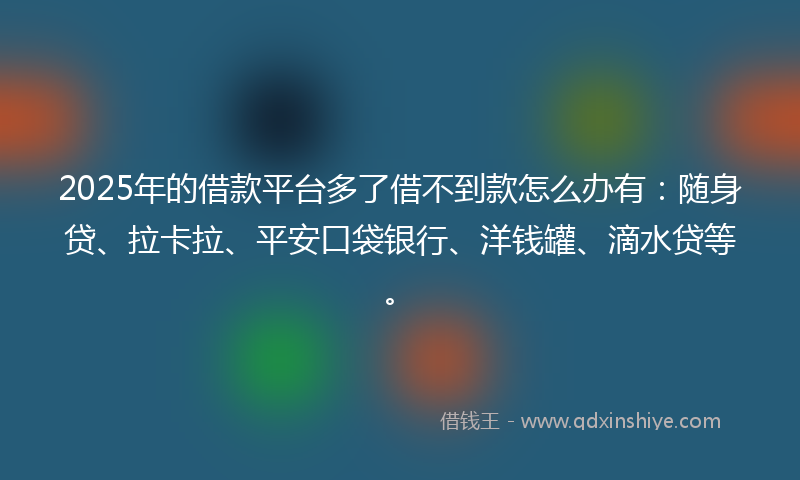 2025年的借款平台多了借不到款怎么办有：随身贷、拉卡拉、平安口袋银行、洋钱罐、滴水贷等。
