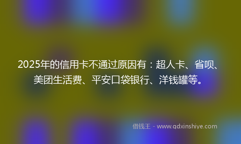 2025年的信用卡不通过原因有：超人卡、省呗、美团生活费、平安口袋银行、洋钱罐等。