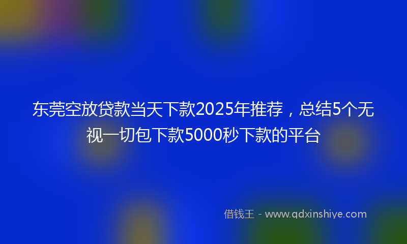 东莞空放贷款当天下款2025年推荐，总结5个无视一切包下款5000秒下款的平台