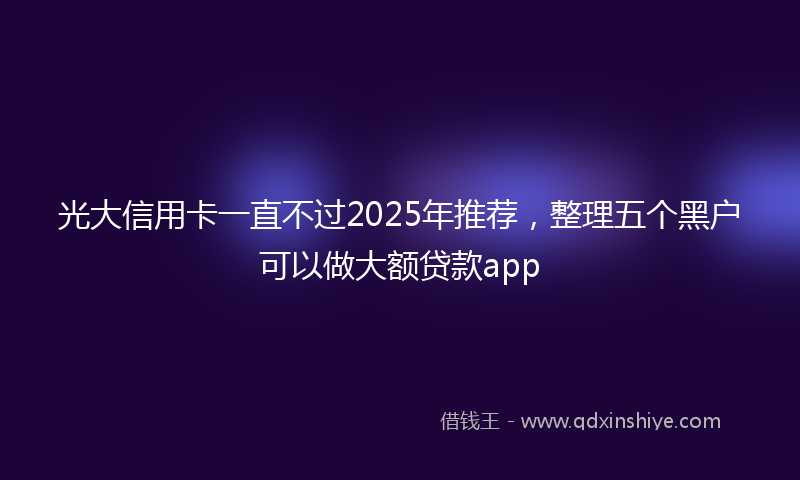 光大信用卡一直不过2025年推荐，整理五个黑户可以做大额贷款app