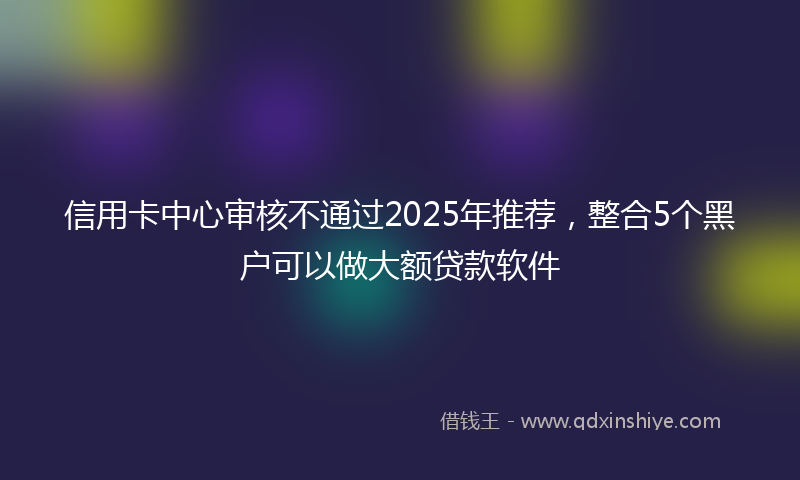 信用卡中心审核不通过2025年推荐，整合5个黑户可以做大额贷款软件